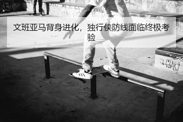 文班亚马背身进化，独行侠防线面临终极考验
